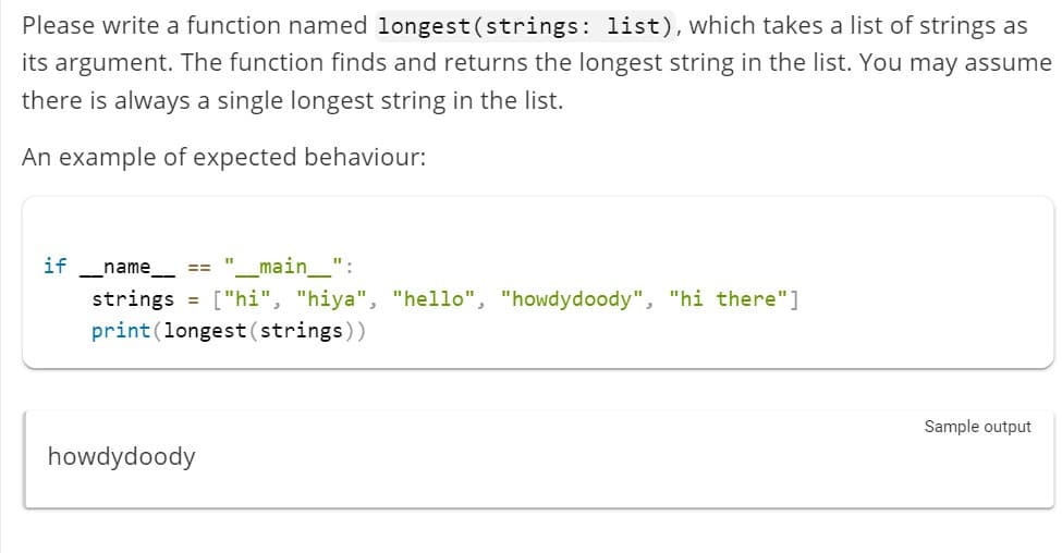 Please write a function named longest(strings: list), which takes a list of strings as
its argument. The function finds and returns the longest string in the list. You may assume
there is always a single longest string in the list.
An example of expected behaviour:
if
_name__ == _main___":
strings
["hi", "hiya", "hello", "howdydoody", "hi there"]
print (longest (strings))
=
howdydoody
11
Sample output