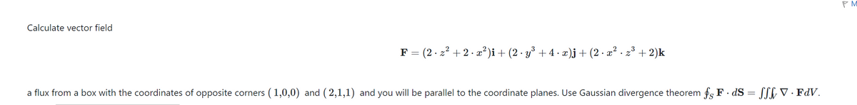 Calculate vector field
F = (2 · z² + 2 · x²)i + (2 · y³ + 4 · x)j + (2 · x² · z³ + 2)k
.
a flux from a box with the coordinates of opposite corners (1,0,0) and (2,1,1) and you will be parallel to the coordinate planes. Use Gaussian divergence theorem fF.dS = SSS V · FdV.
PM