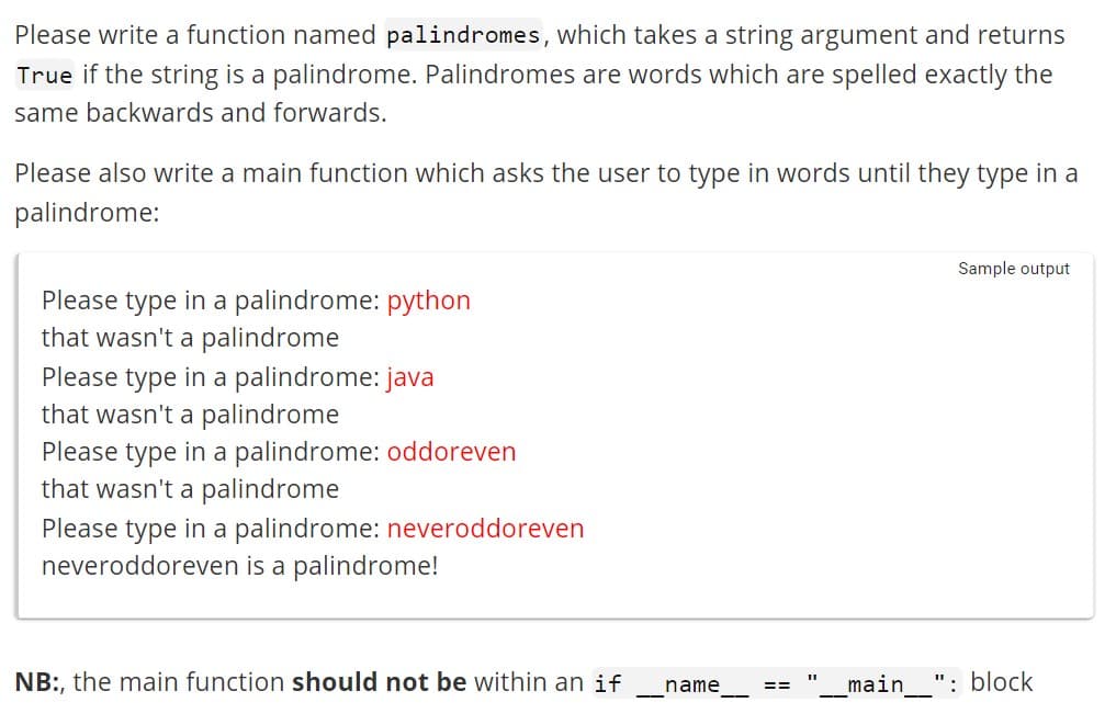 Please write a function named palindromes, which takes a string argument and returns
True if the string is a palindrome. Palindromes are words which are spelled exactly the
same backwards and forwards.
Please also write a main function which asks the user to type in words until they type in a
palindrome:
Please type in a palindrome: python
that wasn't a palindrome
Please type in a palindrome: java
that wasn't a palindrome
Please type in a palindrome: oddoreven
that wasn't a palindrome
Please type in a palindrome: neveroddoreven
neveroddoreven is a palindrome!
NB:, the main function should not be within an if
name
==
Sample output
__main___": block