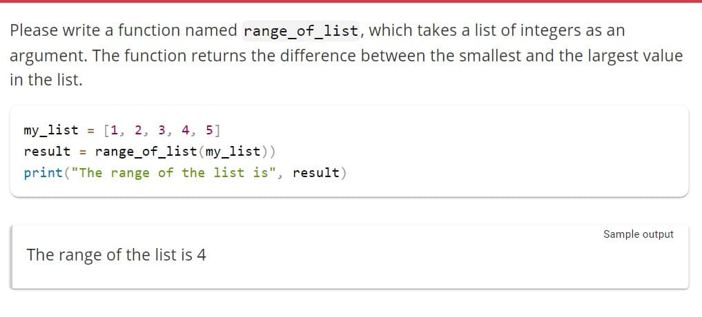 Please write a function named range_of_list, which takes a list of integers as an
argument. The function returns the difference between the smallest and the largest value
in the list.
my_list = [1, 2, 3, 4, 5]
result = range_of_list (my_list))
print("The range of the list is", result)
The range of the list is 4
Sample output