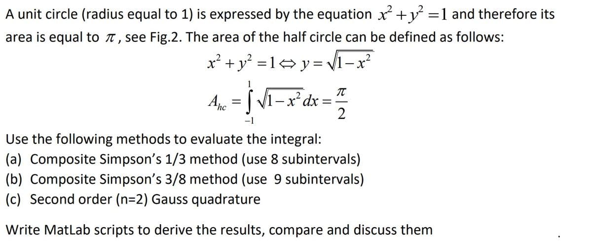 A unit circle (radius equal to 1) is expressed by the equation x² + y² = 1 and therefore its
area is equal to , see Fig.2. The area of the half circle can be defined as follows:
x² + y² = l<y=√√√1-x²
Anc
π
= √ √₁-x²³dx = ²1/²
=
2
-1
2
Use the following methods to evaluate the integral:
(a) Composite Simpson's 1/3 method (use 8 subintervals)
(b) Composite Simpson's 3/8 method (use 9 subintervals)
(c) Second order (n=2) Gauss quadrature
Write MatLab scripts to derive the results, compare and discuss them