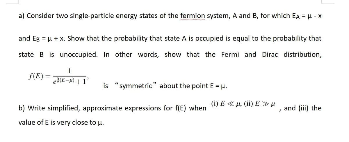 a) Consider two single-particle energy states of the fermion system, A and B, for which EA = μ- x
and EB = μ + x. Show that the probability that state A is occupied is equal to the probability that
state B is unoccupied. In other words, show that the Fermi and Dirac distribution,
ƒ(E)
1
eß(E-μ) +1
is "symmetric" about the point E = μ.
b) Write simplified, approximate expressions for f(E) when
value of E is very close to μ.
(i) E < µ, (ii) E» µ
2
and (iii) the