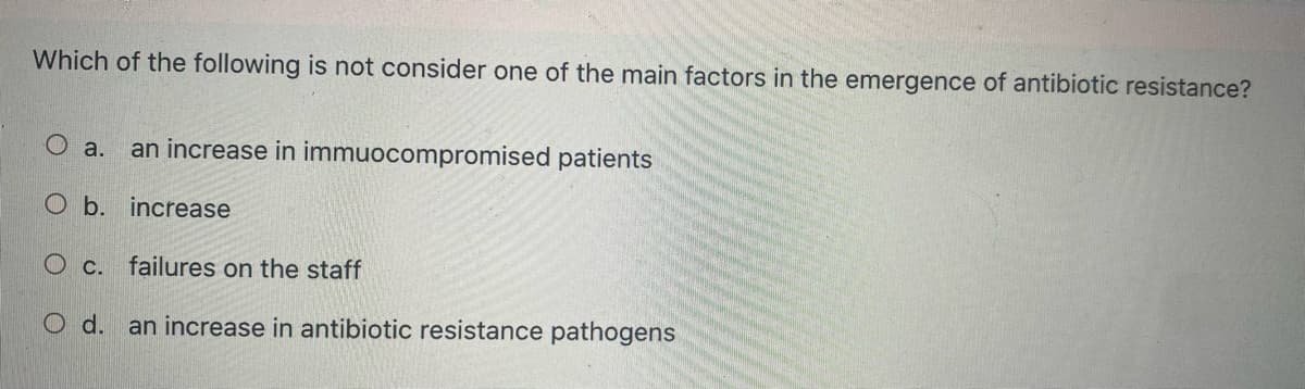 Which of the following is not consider one of the main factors in the emergence of antibiotic resistance?
O a.
an increase in immuocompromised patients
O b. increase
O c. failures on the staff
O d. an increase in antibiotic resistance pathogens

