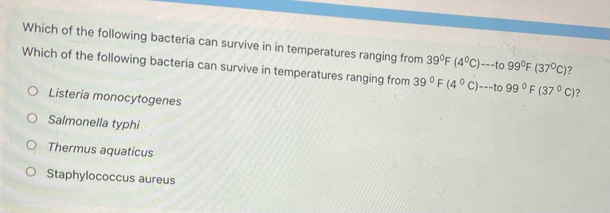 Which of the following bacteria can survive in in temperatures ranging from 39°F (4°C)---to 99°F (37°C)?
Which of the following bacteria can survive in temperatures ranging from 39 ° F (4 ° C)---to 99 ° F (37 ° C)?
OListeria monocytogenes
O Salmonella typhi
Thermus aquaticus
OS taphylococcus aureus
