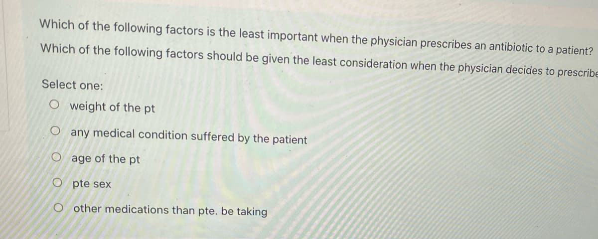 Which of the following factors is the least important when the physician prescribes an antibiotic to a patient?
Which of the following factors should be given the least consideration when the physician decides to prescribe
Select one:
O weight of the pt
O any medical condition suffered by the patient
O age of the pt
O pte sex
other medications than pte. be taking
