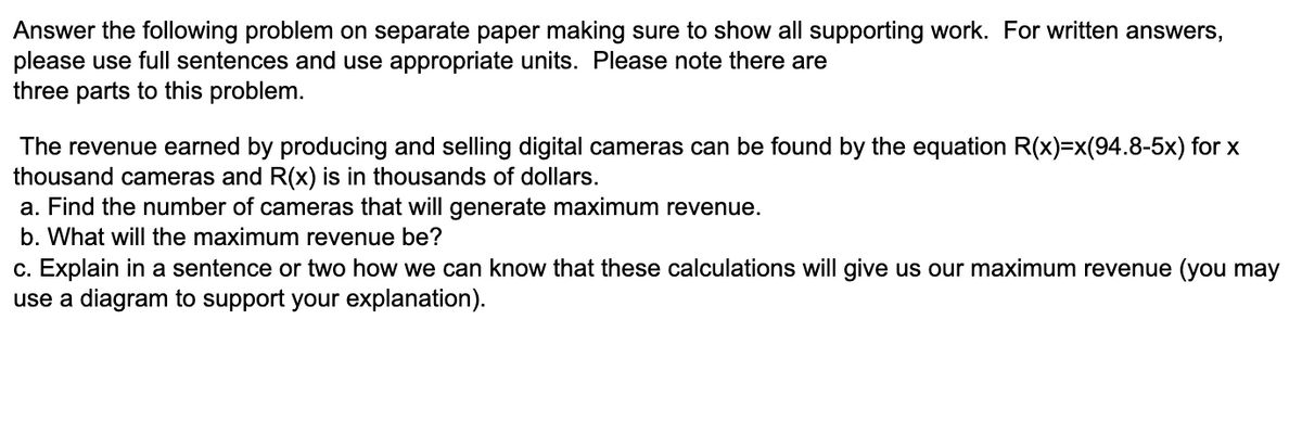 Answer the following problem on separate paper making sure to show all supporting work. For written answers,
please use full sentences and use appropriate units. Please note there are
three parts to this problem.
The revenue earned by producing and selling digital cameras can be found by the equation R(x)=x(94.8-5x) for x
thousand cameras and R(x) is in thousands of dollars.
a. Find the number of cameras that will generate maximum revenue.
b. What will the maximum revenue be?
c. Explain in a sentence or two how we can know that these calculations will give us our maximum revenue (you may
use a diagram to support your explanation).
