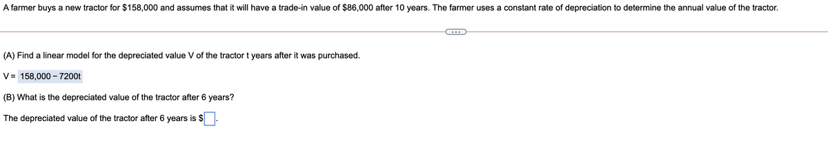 A farmer buys a new tractor for $158,000 and assumes that it will have a trade-in value of $86,000 after 10 years. The farmer uses a constant rate of depreciation to determine the annual value of the tractor.
(A) Find a linear model for the depreciated value V of the tractor t years after it was purchased.
V= 158,000 – 7200t
(B) What is the depreciated value of the tractor after 6 years?
The depreciated value of the tractor after 6 years is $.
