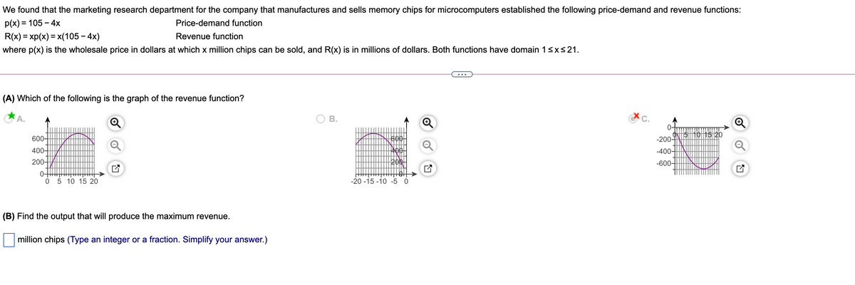 We found that the marketing research department for the company that manufactures and sells memory chips for microcomputers established the following price-demand and revenue functions:
p(x) = 105 – 4x
Price-demand function
-
R(x) = xp(x) = x(105 – 4x)
Revenue function
where p(x) is the wholesale price in dollars at which x million chips can be sold, and R(x) is in millions of dollars. Both functions have domain 1<x<21.
(A) Which of the following is the graph of the revenue function?
В.
0-
600-
600
-200-
400-
-400-
200-
-600-
0-
05 10 15 20
-20 -15 -10 -5 0
(B) Find the output that will produce the maximum revenue.
million chips (Type an integer or a fraction. Simplify your answer.)
