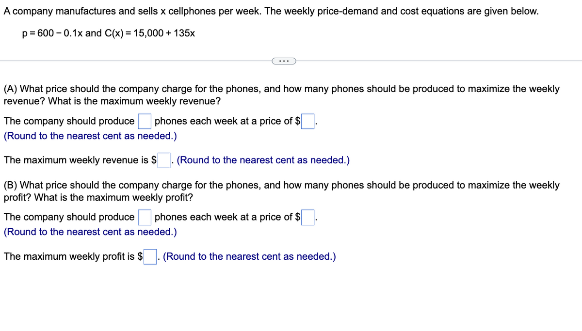 A company manufactures and sells x cellphones per week. The weekly price-demand and cost equations are given below.
p= 600 – 0.1x and C(x) = 15,000 + 135x
(A) What price should the company charge for the phones, and how many phones should be produced to maximize the weekly
revenue? What is the maximum weekly revenue?
The company should produce phones each week at a price of $
(Round to the nearest cent as needed.)
The maximum weekly revenue is $. (Round to the nearest cent as needed.)
(B) What price should the company charge for the phones, and how many phones should be produced to maximize the weekly
profit? What is the maximum weekly profit?
The company should produce
phones each week at a price of $
(Round to the nearest cent as needed.)
The maximum weekly profit is $
(Round to the nearest cent as needed.)
