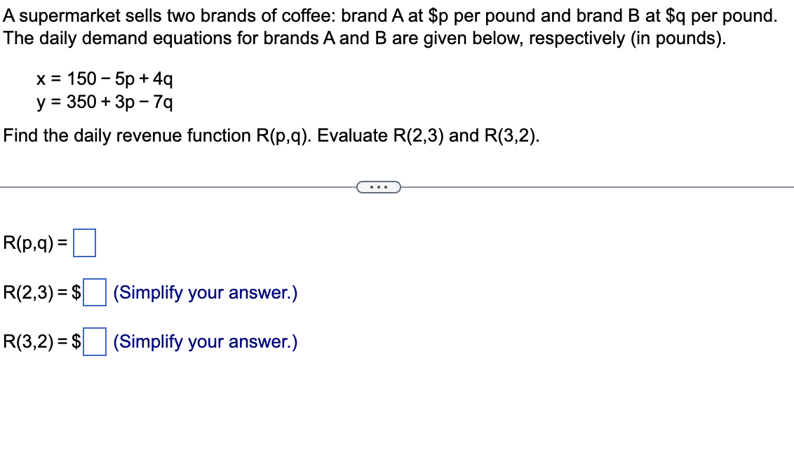 A supermarket sells two brands of coffee: brand A at $p per pound and brand B at $q per pound.
The daily demand equations for brands A and B are given below, respectively (in pounds).
х%3D 150 - 5р +4g
у %3D 350 + Зр —7q
Find the daily revenue function R(p,q). Evaluate R(2,3) and R(3,2).
...
R(p,q) =
R(2,3) = $
(Simplify your answer.)
R(3,2) = $
(Simplify your answer.)
