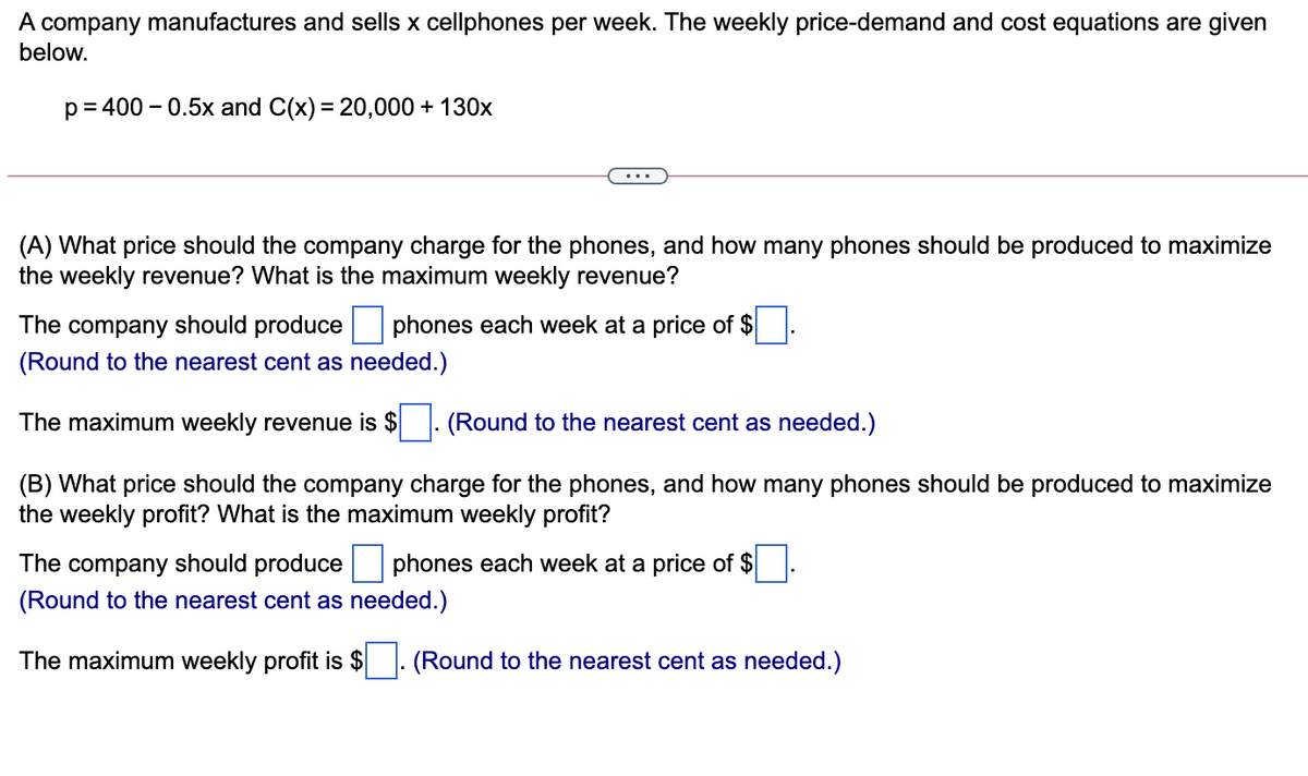 A company manufactures and sells x cellphones per week. The weekly price-demand and cost equations are given
below.
p= 400 – 0.5x and C(x) = 20,000 + 130x
%3D
(A) What price should the company charge for the phones, and how many phones should be produced to maximize
the weekly revenue? What is the maximum weekly revenue?
The
company
should produce
phones each week at a price of $
(Round to the nearest cent as needed.)
The maximum weekly revenue is $
(Round to the nearest cent as needed.)
(B) What price should the company charge for the phones, and how many phones should be produced to maximize
the weekly profit? What is the maximum weekly profit?
The company should produce
phones each week at a price of $
(Round to the nearest cent as needed.)
The maximum weekly profit is $ . (Round to the nearest cent as needed.)
