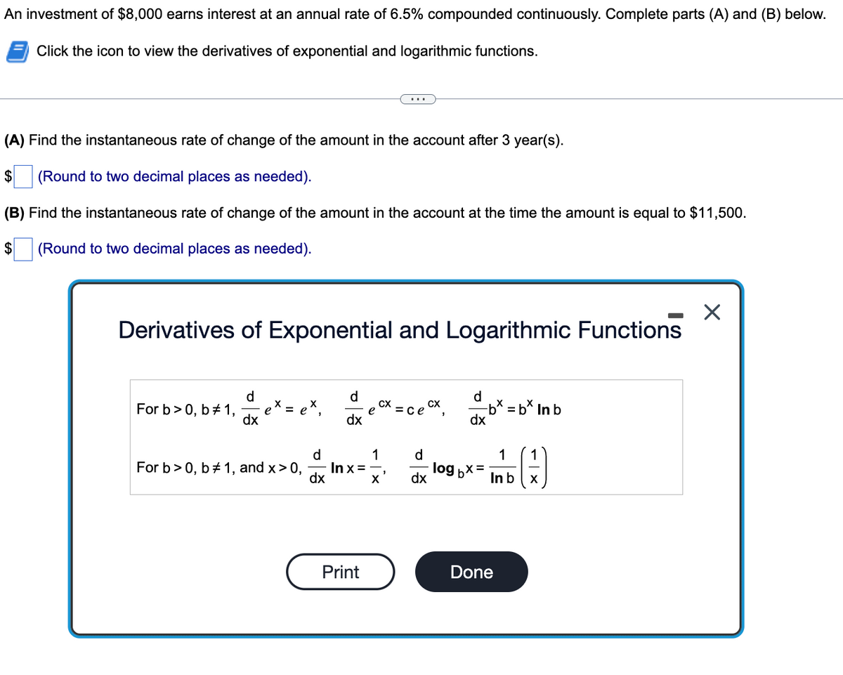 An investment of $8,000 earns interest at an annual rate of 6.5% compounded continuously. Complete parts (A) and (B) below.
Click the icon to view the derivatives of exponential and logarithmic functions.
(A) Find the instantaneous rate of change of the amount in the account after 3 year(s).
$
(Round to two decimal places as needed).
(B) Find the instantaneous rate of change of the amount in the account at the time the amount is equal to $11,500.
2$
(Round to two decimal places as needed).
Derivatives of Exponential and Logarithmic Functions
d
eX = e*,
dx
d
d
e cx = ce Ox,
-b* = b* In b
dx
For b> 0, b+ 1,
се
%3D
dx
d
1
d
1
1
For b>0, b+ 1, and x> 0,
In x =
dx
log
dx
In b
Print
Done
