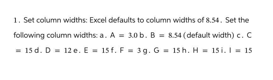 1. Set column widths: Excel defaults to column widths of 8.54. Set the
following column widths: a. A = 3.0 b. B = 8.54 (default width) c. C
= 15 d. D = 12 e. E = 15 f. F = 3g. G = 15 h. H = 15 i. | = 15