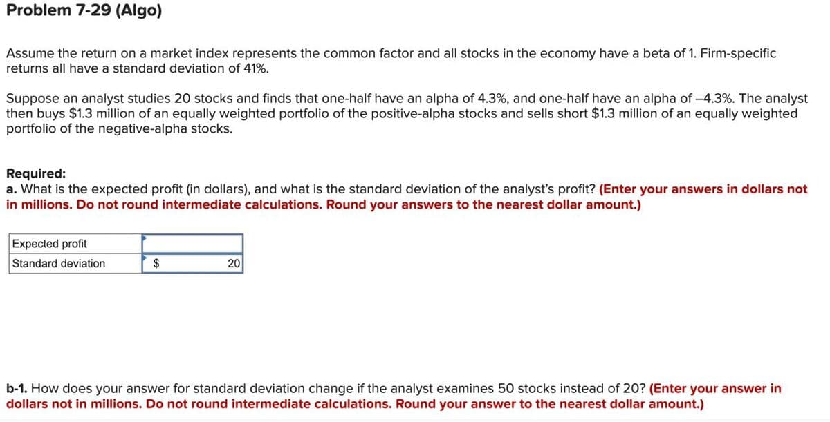 Problem 7-29 (Algo)
Assume the return on a market index represents the common factor and all stocks in the economy have a beta of 1. Firm-specific
returns all have a standard deviation of 41%.
Suppose an analyst studies 20 stocks and finds that one-half have an alpha of 4.3%, and one-half have an alpha of -4.3%. The analyst
then buys $1.3 million of an equally weighted portfolio of the positive-alpha stocks and sells short $1.3 million of an equally weighted
portfolio of the negative-alpha stocks.
Required:
a. What is the expected profit (in dollars), and what is the standard deviation of the analyst's profit? (Enter your answers in dollars not
in millions. Do not round intermediate calculations. Round your answers to the nearest dollar amount.)
Expected profit
Standard deviation
$
20
b-1. How does your answer for standard deviation change if the analyst examines 50 stocks instead of 20? (Enter your answer in
dollars not in millions. Do not round intermediate calculations. Round your answer to the nearest dollar amount.)