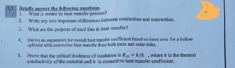 QI Briefly answer the following questions.
1. What is meant by heat transfer process?
Write any two important differences between conduction and convection.
2.
3.
What are the purpose of used fins in heat transfer?
4.
Derive an expression for overall heat transfer coefficient based on inner area for a hollow
cylinder with convective heat transfer from both inner and outer sides.
5. Prove that the critical thickness of insulation is Rer = k/h , where k is the thermal
conductivity of the material and h is connective heat transfer coefficient.
