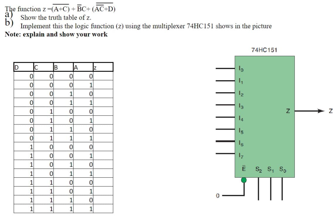 The function z=(A+C) +
BC+ (AC+D)
a)
Show the truth table of z.
b)
Implement this the logic function (z) using the multiplexer 74HC151 shows in the picture
Note: explain and show your work
74HC151
D
B
1
1
12
1
1
13
1
1
1
14
1
1
15
1
1
1
1
1
1
1
1
Ē S, S, So
1
1
1
1
1
1
1
1
1
1
1
1
1
