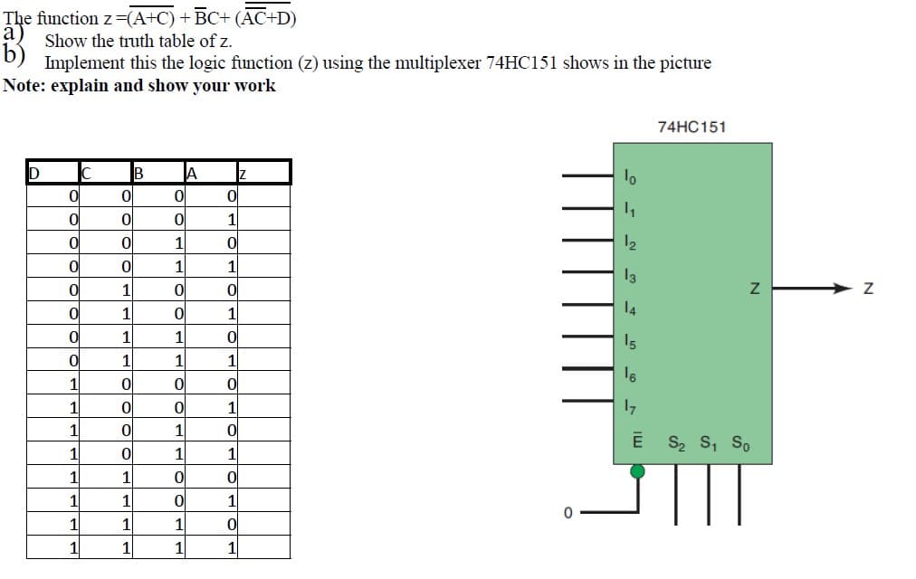 The function z=(A+C) +BC+ (ĀC+D)
a) Show the truth table of z.
Implement this the logic function (z) using the multiplexer 74HC151 shows in the picture
Note: explain and show your work
74HC151
B
A
1
12
1
1|
1
1
1
14
1
1
15
1
1
1
16
1
17
1
1
Ē S2 s, So
1
1
1
1
1
1
1
11
1
1
1
1
1
1
1
