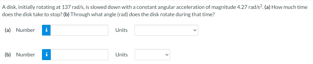 A disk, initially rotating at 137 rad/s, is slowed down with a constant angular acceleration of magnitude 4.27 rad/s². (a) How much time
does the disk take to stop? (b) Through what angle (rad) does the disk rotate during that time?
(a) Number
i
Units
(b) Number
i
Units
