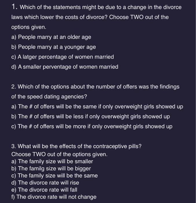 1. Which of the statements might be due to a change in the divorce
laws which lower the costs of divorce? Choose TWO out of the
options given.
a) People marry at an older age
b) People marry at a younger age
c) A latger percentage of women married
d) A smaller perventage of women married
2. Which of the options about the number of offers was the findings
of the speed dating agencies?
a) The # of offers will be the same if only overweight girls showed up
b) The # of offers will be less if only overweight girls showed up
c) The # of offers will be more if only overweight girls showed up
3. What will be the effects of the contraceptive pills?
Choose TWO out of the options given.
a) The family size will be smaller
b) The family size will be bigger
c) The family size will be the same
d) The divorce rate will rise
e) The divorce rate will fall
f) The divorce rate will not change