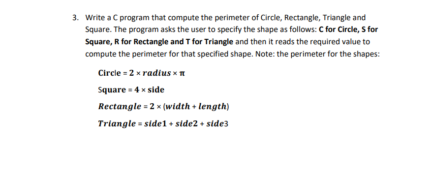 3. Write a C program that compute the perimeter of Circle, Rectangle, Triangle and
Square. The program asks the user to specify the shape as follows: C for Circle, S for
Square, R for Rectangle and T for Triangle and then it reads the required value to
compute the perimeter for that specified shape. Note: the perimeter for the shapes:
Circle = 2 x radius x n
Square = 4 x side
%3D
Rectangle = 2 x (width + length)
Triangle = side1 + side2 + side3

