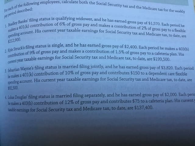 current year taxable earnings for Social Security tax and Medicare tax, to date, are $199,500.
2 Kyle Struck's filing status is single, and he has earned gross pay of $2,400. Each period he makes a 403(b)
contribution of 9% of gross pay and makes a contribution of 1.5% of gross pay to a cafeteria plan. His
For each of the following employees, calculate both the Social Security tax and the Medicare tax for the weekly
1. Bradley Banks' filing status is qualifying widower, and he has earned gross pay of $1,570. Each period he
spending account. His current year taxable earnings for Social Security tax and Medicare tax, to date, are
sa 401(k) contribution of 6% of gross pay and makes a contribution of 2% of gross pay to a flexible
pay period described:
makes
$212,900.
a
A cisrtian Wayne's filing status is married filing jointly, and he has earned gross pay of $3,820. Each period
Lumikes a 401(k) contribution of 10% of gross pay and contributes $150 to a dependent care flexible
enending account. His current year taxable earnings for Social Security tax and Medicare tax, to date, are
$92,500.
4 Lukas Douglas' filing status is married filing separately, and he has earned gross pay of $2,000. Each peric
he makes a 403(b) contribution of 12% of gross pay and contributes $75 to a cafeteria plan. His current y
taxable earnings for Social Security tax and Medicare tax, to date, are $137,400.
