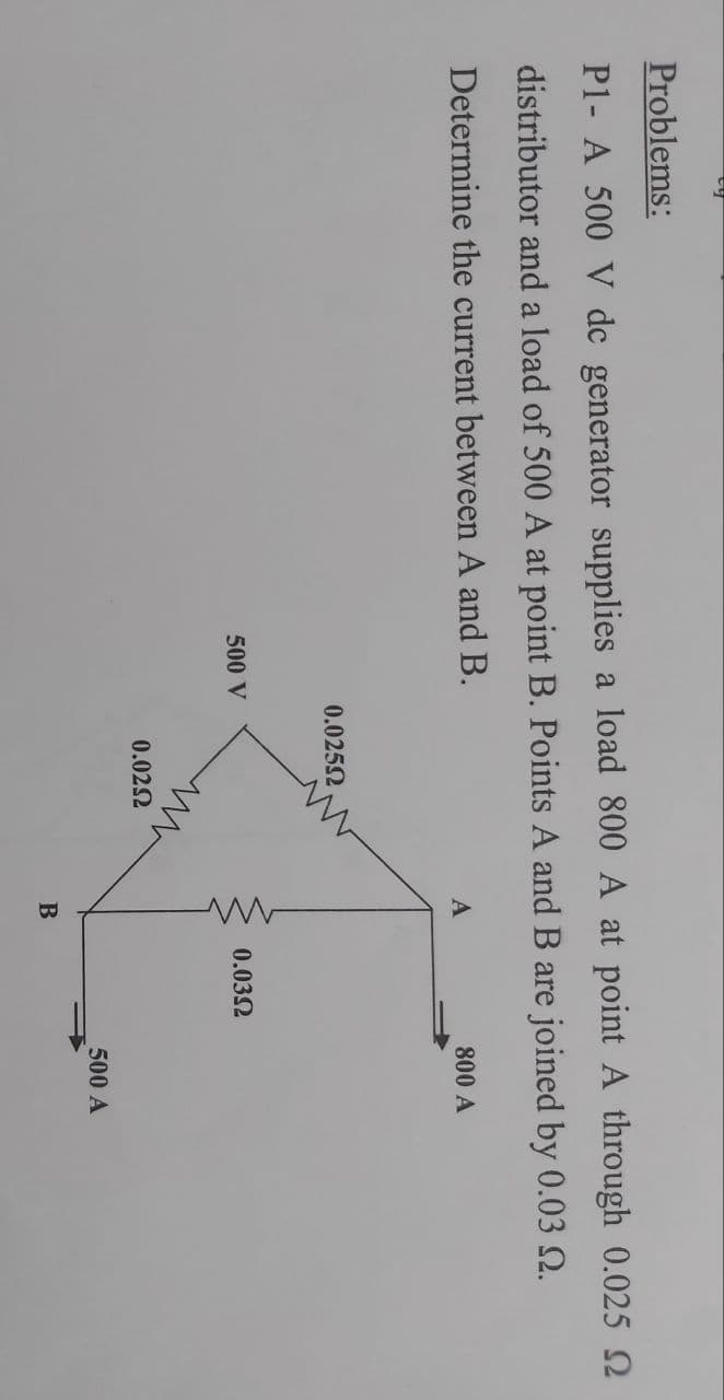 Problems:
P1- A 500 V dc generator supplies a load 800 A at point A through 0.025 2
distributor and a load of 500 A at point B. Points A and B are joined by 0.03 N.
Determine the current between A and B.
800 A
0.0252
500 V
0.032
0.022
500 A
B
