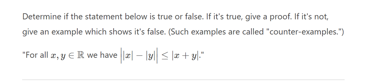 Determine if the statement below is true or false. If it's true, give a proof. If it's not,
give an example which shows it's false. (Such examples are called "counter-examples.")
"For all x, y ER we have ||*|-|y|| ≤ x+y."
−