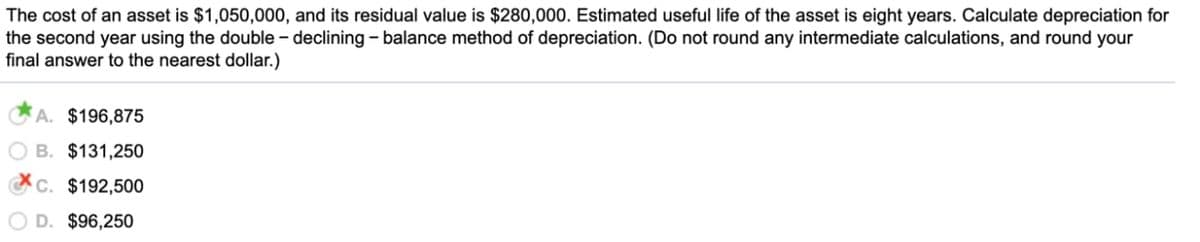 The cost of an asset is $1,050,000, and its residual value is $280,000. Estimated useful life of the asset is eight years. Calculate depreciation for
the second year using the double – declining - balance method of depreciation. (Do not round any intermediate calculations, and round your
final answer to the nearest dollar.)
A. $196,875
B. $131,250
C. $192,500
O D. $96,250
