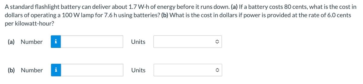 A standard flashlight battery can deliver about 1.7 W⚫h of energy before it runs down. (a) If a battery costs 80 cents, what is the cost in
dollars of operating a 100 W lamp for 7.6 h using batteries? (b) What is the cost in dollars if power is provided at the rate of 6.0 cents
per kilowatt-hour?
(a) Number i
Units
(b) Number i
Units