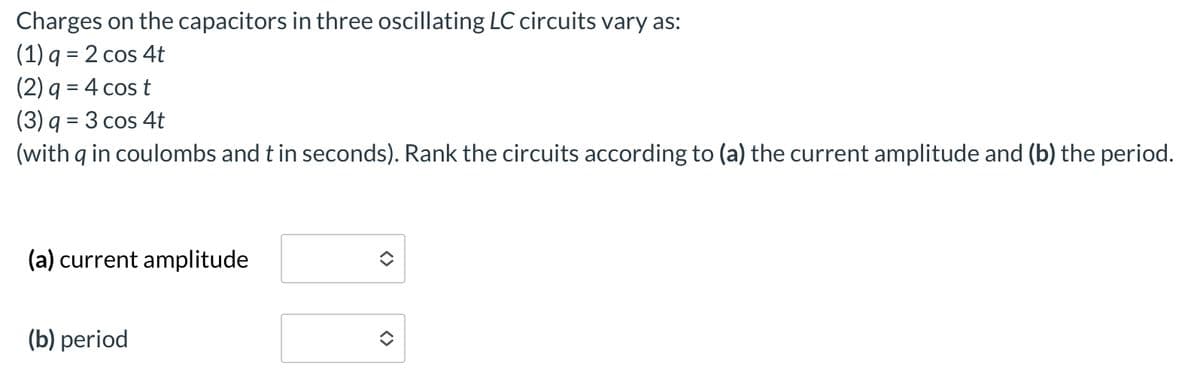 Charges on the capacitors in three oscillating LC circuits vary as:
(1) q = 2 cos 4t
(2) q = 4 cost
(3) q = 3 cos 4t
(with q in coulombs and t in seconds). Rank the circuits according to (a) the current amplitude and (b) the period.
(a) current amplitude
(b) period
<>