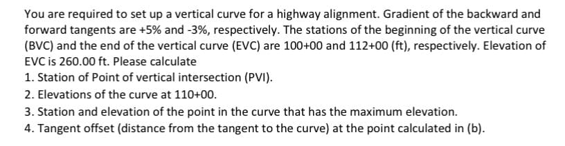 You are required to set up a vertical curve for a highway alignment. Gradient of the backward and
forward tangents are +5% and -3%, respectively. The stations of the beginning of the vertical curve
(BVC) and the end of the vertical curve (EVC) are 100+00 and 112+00 (ft), respectively. Elevation of
EVC is 260.00 ft. Please calculate
1. Station of Point of vertical intersection (PVI).
2. Elevations of the curve at 110+00.
3. Station and elevation of the point in the curve that has the maximum elevation.
4. Tangent offset (distance from the tangent to the curve) at the point calculated in (b).