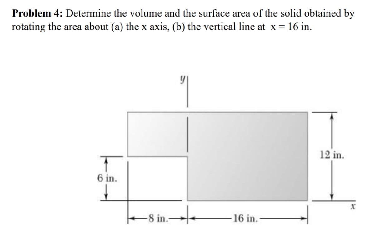 Problem 4: Determine the volume and the surface area of the solid obtained by
rotating the area about (a) the x axis, (b) the vertical line at x = 16 in.
T
6 in.
-8 in. +
-16 in.
12 in.