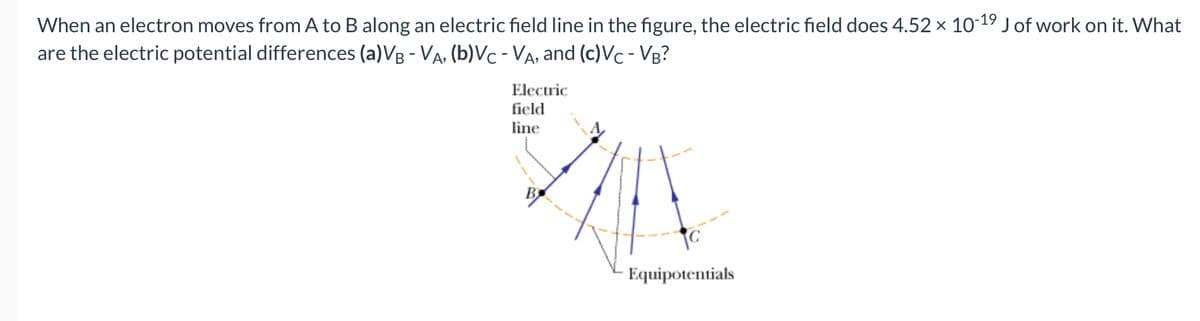 When an electron moves from A to B along an electric field line in the figure, the electric field does 4.52 × 10-19 J of work on it. What
are the electric potential differences (a) VB - VA, (b)Vc - VA, and (c)VC - VB?
Electric
field
line
Equipotentials