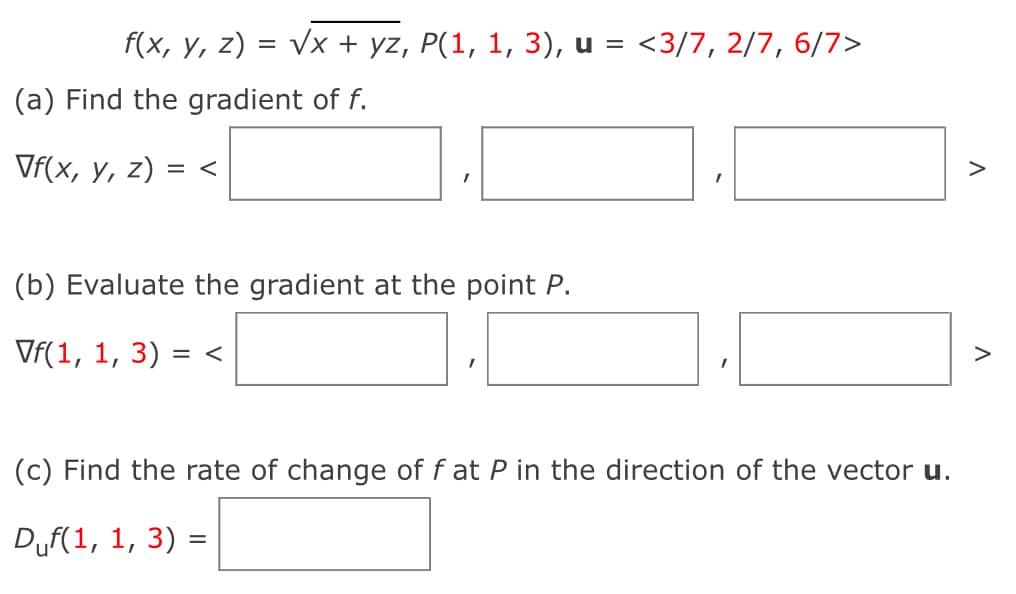 f(x, y, z) = √x + yz, P(1, 1, 3), u = <3/7, 2/7, 6/7>
(a) Find the gradient of f.
Vf(x, y, z) = <
(b) Evaluate the gradient at the point P.
Vf(1, 1, 3)
= <
(c) Find the rate of change of f at P in the direction of the vector u.
Duf(1, 1, 3) =