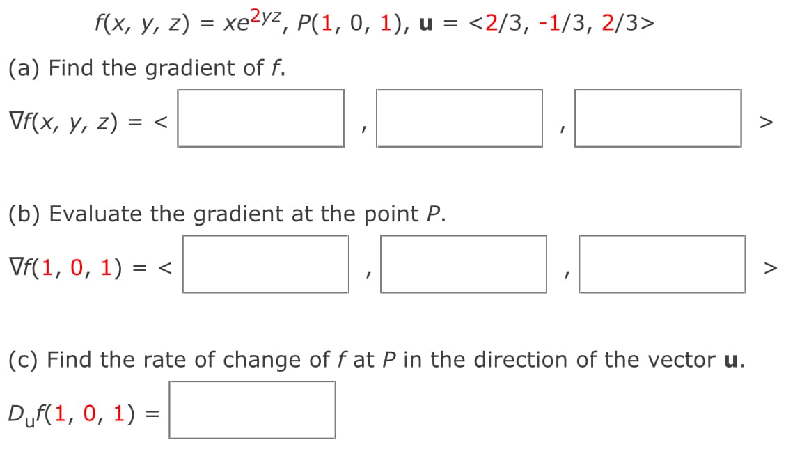 f(x, y, z) = xe²yz, P(1, 0, 1), u = <2/3, -1/3, 2/3>
(a) Find the gradient of f.
Vf(x, y, z) = <
(b) Evaluate the gradient at the point P.
Vf(1,0, 1) = <
Λ
Λ
(c) Find the rate of change of f at P in the direction of the vector u.
Duf(1, 0, 1) =