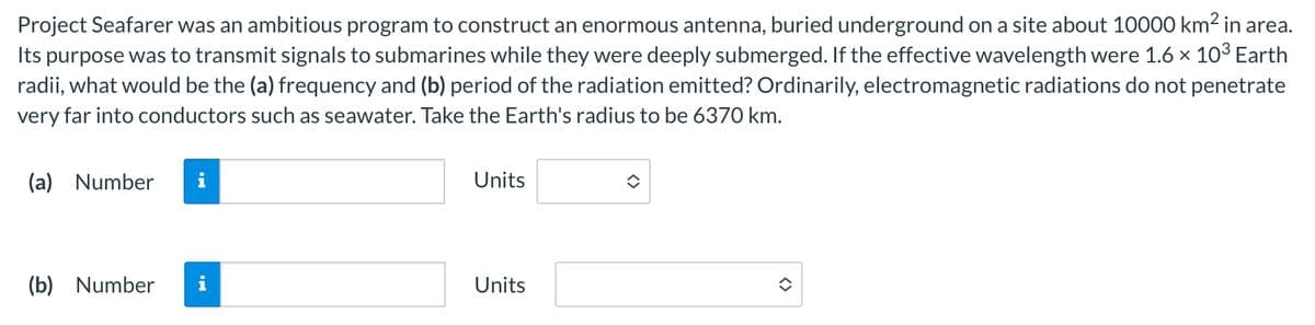 (a) Number
i
(b) Number
Project Seafarer was an ambitious program to construct an enormous antenna, buried underground on a site about 10000 km² in area.
Its purpose was to transmit signals to submarines while they were deeply submerged. If the effective wavelength were 1.6 × 103³ Earth
radii, what would be the (a) frequency and (b) period of the radiation emitted? Ordinarily, electromagnetic radiations do not penetrate
very far into conductors such as seawater. Take the Earth's radius to be 6370 km.
Mi
Units
Units
<>
