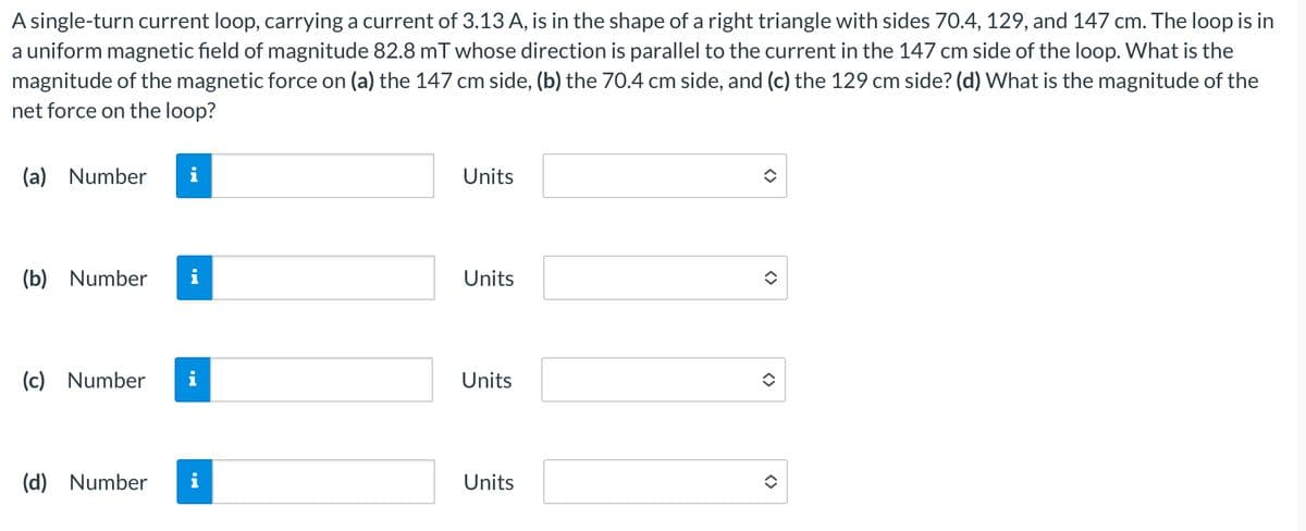 A single-turn current loop, carrying a current of 3.13 A, is in the shape of a right triangle with sides 70.4, 129, and 147 cm. The loop is in
a uniform magnetic field of magnitude 82.8 mT whose direction is parallel to the current in the 147 cm side of the loop. What is the
magnitude of the magnetic force on (a) the 147 cm side, (b) the 70.4 cm side, and (c) the 129 cm side? (d) What is the magnitude of the
net force on the loop?
(a) Number
Units
(b) Number
Units
(c) Number i
Units
(d) Number
Units
<>
<>