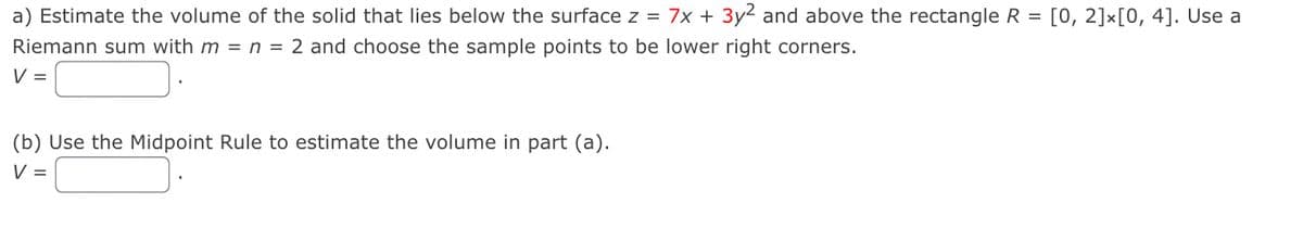 a) Estimate the volume of the solid that lies below the surface z = 7x + 3y² and above the rectangle R =
Riemann sum with m = n = 2 and choose the sample points to be lower right corners.
V =
(b) Use the Midpoint Rule to estimate the volume in part (a).
v =
[0, 2]x[0, 4]. Use a