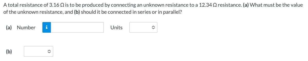 A total resistance of 3.16 2 is to be produced by connecting an unknown resistance to a 12.34 resistance. (a) What must be the value
of the unknown resistance, and (b) should it be connected in series or in parallel?
(a) Number
MI
Units
(b)