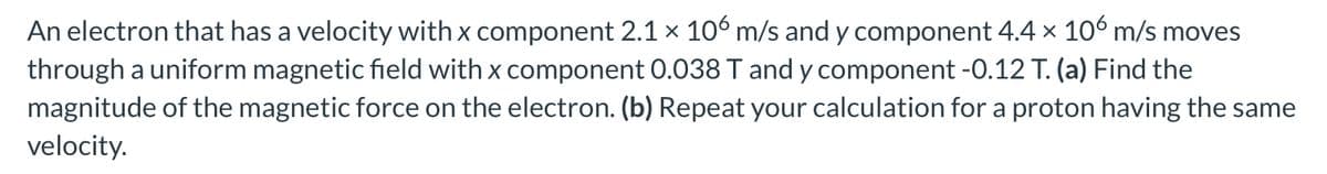 An electron that has a velocity with x component 2.1 × 106 m/s and y component 4.4 × 106 m/s moves
through a uniform magnetic field with x component 0.038 T and y component -0.12 T. (a) Find the
magnitude of the magnetic force on the electron. (b) Repeat your calculation for a proton having the same
velocity.