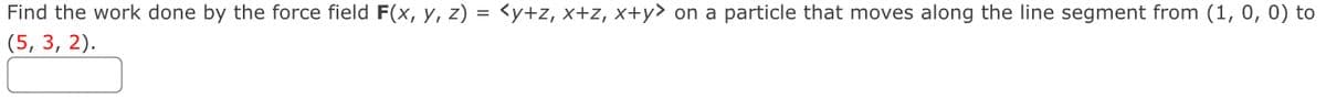 Find the work done by the force field F(x, y, z) = <y+z, x+z, x+y> on a particle that moves along the line segment from (1, 0, 0) to
(5, 3, 2).
