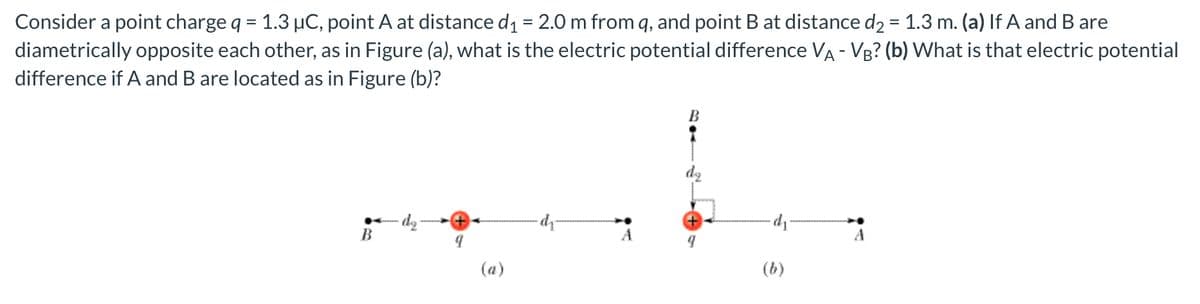 Consider a point charge q = 1.3 µC, point A at distance d₁ = 2.0 m from q, and point B at distance d₂ = 1.3 m. (a) If A and B are
diametrically opposite each other, as in Figure (a), what is the electric potential difference VA - VB? (b) What is that electric potential
difference if A and B are located as in Figure (b)?
B
di
B
A
(a)
(b)