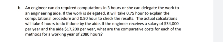 b. An engineer can do required computations in 3 hours or she can delegate the work to
an engineering aide. If the work is delegated, it will take 0.75 hour to explain the
computational procedure and 0.50 hour to check the results. The actual calculations
will take 4 hours to do if done by the aide. If the engineer receives a salary of $34,000
per year and the aide $17,200 per year, what are the comparative costs for each of the
methods for a working year of 2080 hours?
