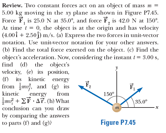 Review. Two constant forces act on an object of mass m =
5.00 kg moving in the xy plane as shown in Figure P7.45.
Force F, is 25.0 N at 35.0°, and force F, is 42.0 N at 150°.
At time t =
0, the object is at the origin and has velocity
(4.00î + 2.50j) m/s. (a) Express the two forces in unit-vector
notation. Use unit-vector notation for your other answers.
(b) Find the total force exerted on the object. (c) Find the
object's acceleration. Now, considering the instant t = 3.00 s,
find (d)
velocity, (e) its position,
(f) its
from mv, and (g) its
the object's
kinetic energy
F
kinetic
from
150°
energy
Jm Σ . Δr. (h) What
conclusion can you draw
by comparing the answers
to parts (f) and (g)?
35.0°
m
Figure P7.45
