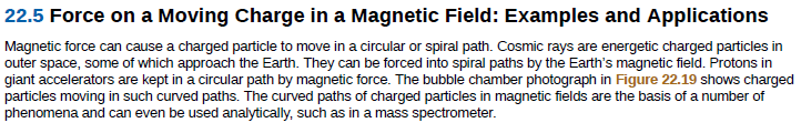 22.5 Force on a Moving Charge in a Magnetic Field: Examples and Applications
Magnetic force can cause a charged particle to move in a circular or spiral path. Cosmic rays are energetic charged particles in
outer space, some of which approach the Earth. They can be forced into spiral paths by the Earth's magnetic field. Protons in
giant accelerators are kept in a circular path by magnetic force. The bubble chamber photograph in Figure 22.19 shows charged
particles moving in such curved paths. The curved paths of charged particles in magnetic fields are the basis of a number of
phenomena and can even be used analytically, such as in a mass spectrometer.
