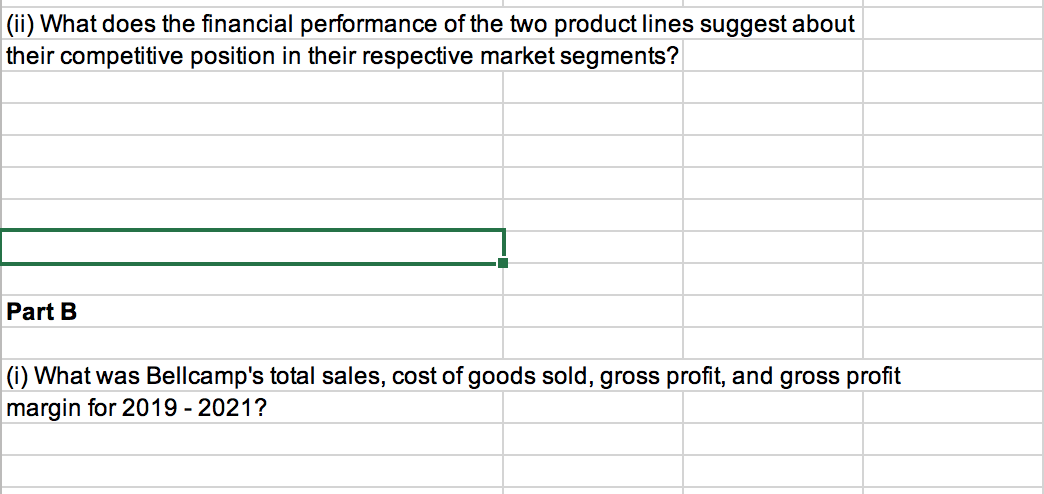 (ii) What does the financial performance of the two product lines suggest about
their competitive position in their respective market segments?
Part B
(i) What was Bellcamp's total sales, cost of goods sold, gross profit, and gross profit
margin for 2019-2021?