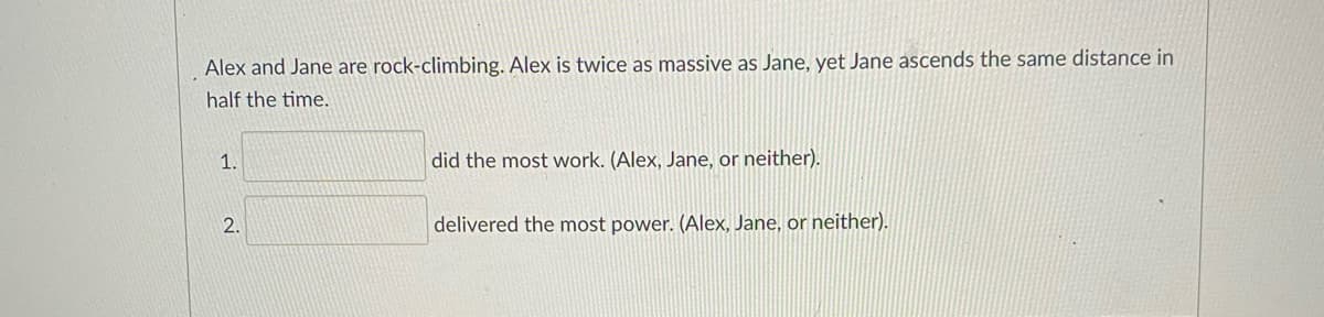 Alex and Jane are rock-climbing. Alex is twice as massive as Jane, yet Jane ascends the same distance in
half the time.
1.
did the most work. (Alex, Jane, or neither).
2.
delivered the most power. (Alex, Jane, or neither).
