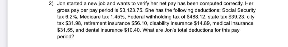 2) Jon started a new job and wants to verify her net pay has been computed correctly. Her
gross pay per pay period is $3,123.75. She has the following deductions: Social Security
tax 6.2%, Medicare tax 1.45%, Federal withholding tax of $488.12, state tax $39.23, city
tax $31.98, retirement insurance $56.10, disability insurance $14.89, medical insurance
$31.55, and dental insurance $10.40. What are Jon's total deductions for this pay
period?