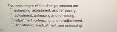 The three stages of the change process are:
O unfreezing, adjustment, and refreezing.
adjustment, unfreezing and refreezing.
adjustment, unfreezing, and re-adjustment.
adjustment, re-adjustment, and unfreezing.
