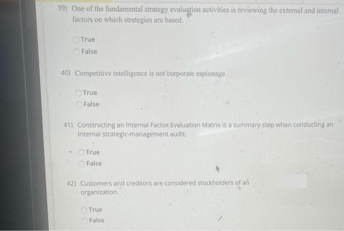 39) One of the fundamental strategy evaluation activities is reviewing the external and internal
factors on which strategies are based.
OTrue
OFalse
40) Competitive intelligence is not corporate espionage.
OTrue
False
41) Constructing an Internal Factor Evaluation Matrix is a summary step when conducting an
internal strategic-management audit.
OTrue
False
42) Customers and creditors are considered stockholders of an
organization.
OTrue
False
